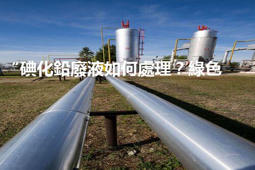 “碘化鉛廢液如何處理？綠色環(huán)保新方案，守護(hù)環(huán)境每一天！”